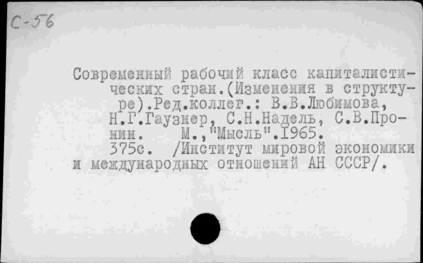 ﻿Современный рабочий класс капиталистических стран.(Изменения в структуре) .Ред.коллег. : В.В.Любимова,
Н.Г.Гаузнер, С.Н.Надель, С.В.Пронин. М., !,Мысль".1965.
375с. /Институт мировой экономики и международных отношений АН СССР/.